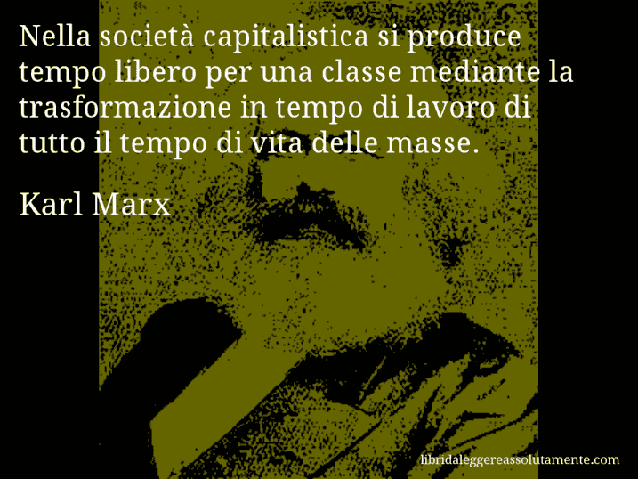 Aforisma di Karl Marx : Nella società capitalistica si produce tempo libero per una classe mediante la trasformazione in tempo di lavoro di tutto il tempo di vita delle masse.
