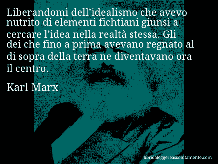 Aforisma di Karl Marx : Liberandomi dell’idealismo che avevo nutrito di elementi fichtiani giunsi a cercare l’idea nella realtà stessa. Gli dei che fino a prima avevano regnato al di sopra della terra ne diventavano ora il centro.