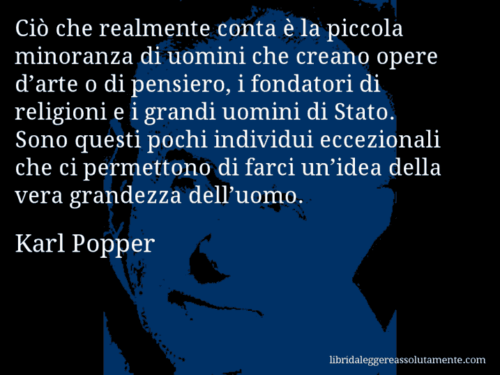 Aforisma di Karl Popper : Ciò che realmente conta è la piccola minoranza di uomini che creano opere d’arte o di pensiero, i fondatori di religioni e i grandi uomini di Stato. Sono questi pochi individui eccezionali che ci permettono di farci un’idea della vera grandezza dell’uomo.