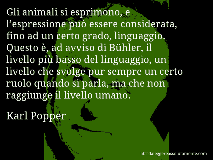 Aforisma di Karl Popper : Gli animali si esprimono, e l’espressione può essere considerata, fino ad un certo grado, linguaggio. Questo è, ad avviso di Bühler, il livello più basso del linguaggio, un livello che svolge pur sempre un certo ruolo quando si parla, ma che non raggiunge il livello umano.