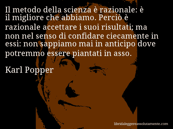 Aforisma di Karl Popper : Il metodo della scienza è razionale: è il migliore che abbiamo. Perciò è razionale accettare i suoi risultati; ma non nel senso di confidare ciecamente in essi: non sappiamo mai in anticipo dove potremmo essere piantati in asso.