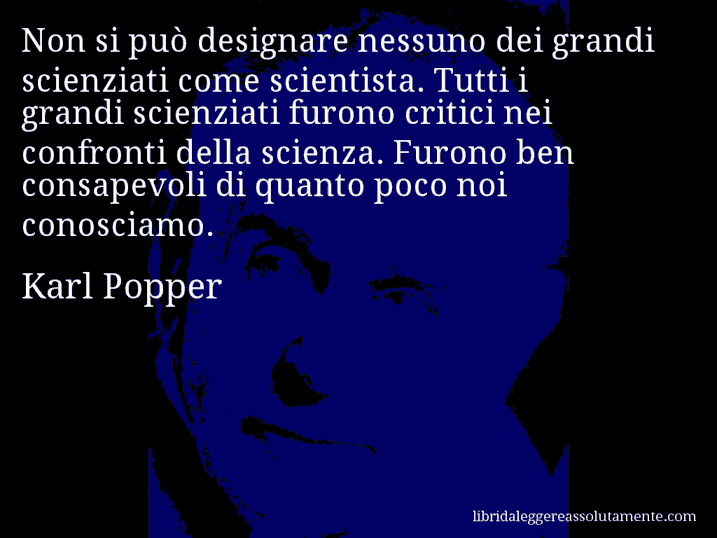 Aforisma di Karl Popper : Non si può designare nessuno dei grandi scienziati come scientista. Tutti i grandi scienziati furono critici nei confronti della scienza. Furono ben consapevoli di quanto poco noi conosciamo.