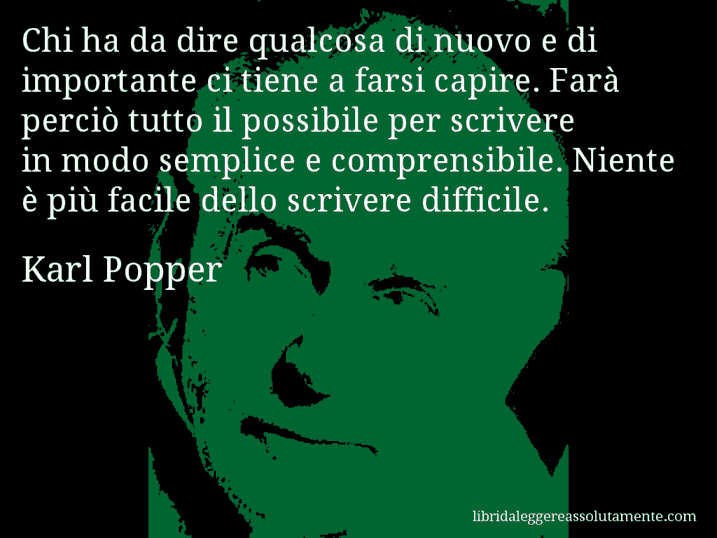 Aforisma di Karl Popper : Chi ha da dire qualcosa di nuovo e di importante ci tiene a farsi capire. Farà perciò tutto il possibile per scrivere in modo semplice e comprensibile. Niente è più facile dello scrivere difficile.