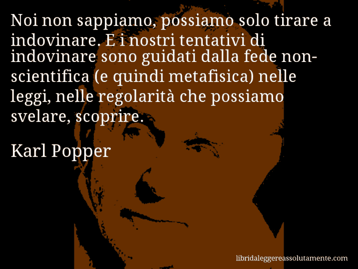 Aforisma di Karl Popper : Noi non sappiamo, possiamo solo tirare a indovinare. E i nostri tentativi di indovinare sono guidati dalla fede non-scientifica (e quindi metafisica) nelle leggi, nelle regolarità che possiamo svelare, scoprire.