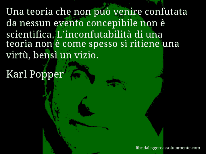 Aforisma di Karl Popper : Una teoria che non può venire confutata da nessun evento concepibile non è scientifica. L’inconfutabilità di una teoria non è come spesso si ritiene una virtù, bensì un vizio.