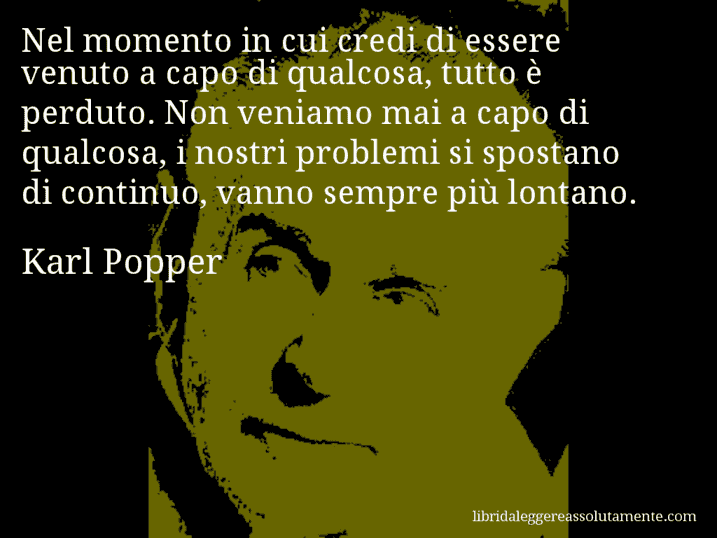 Aforisma di Karl Popper : Nel momento in cui credi di essere venuto a capo di qualcosa, tutto è perduto. Non veniamo mai a capo di qualcosa, i nostri problemi si spostano di continuo, vanno sempre più lontano.