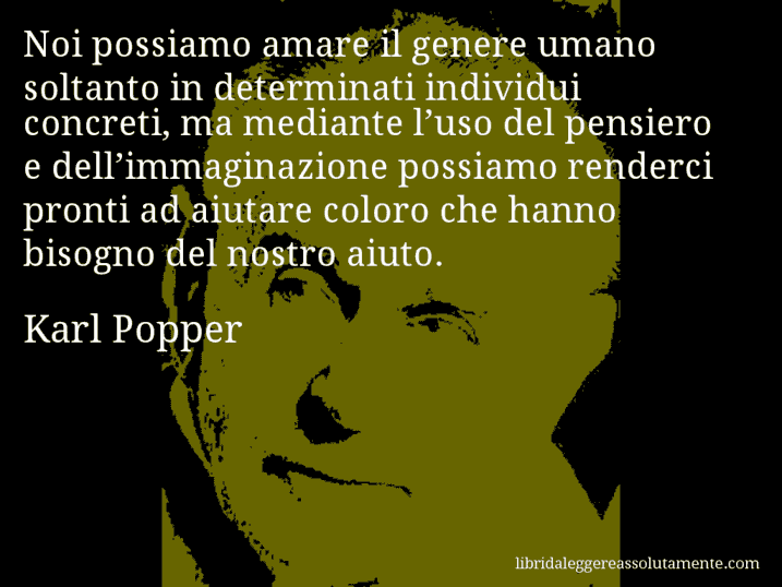 Aforisma di Karl Popper : Noi possiamo amare il genere umano soltanto in determinati individui concreti, ma mediante l’uso del pensiero e dell’immaginazione possiamo renderci pronti ad aiutare coloro che hanno bisogno del nostro aiuto.