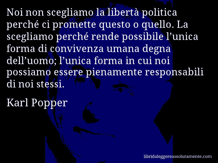 Aforisma di Karl Popper : Noi non scegliamo la libertà politica perché ci promette questo o quello. La scegliamo perché rende possibile l’unica forma di convivenza umana degna dell’uomo; l’unica forma in cui noi possiamo essere pienamente responsabili di noi stessi.