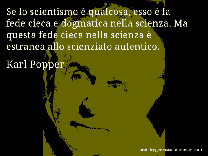 Aforisma di Karl Popper : Se lo scientismo è qualcosa, esso è la fede cieca e dogmatica nella scienza. Ma questa fede cieca nella scienza è estranea allo scienziato autentico.