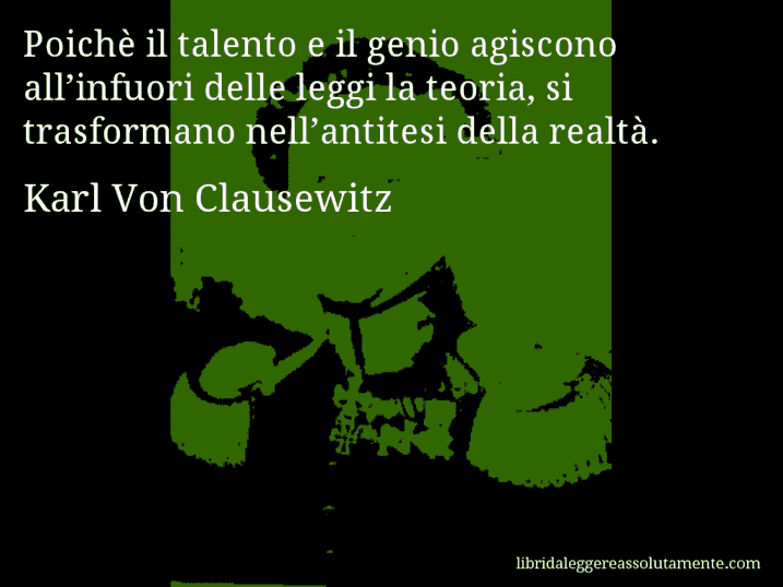 Aforisma di Karl Von Clausewitz : Poichè il talento e il genio agiscono all’infuori delle leggi la teoria, si trasformano nell’antitesi della realtà.