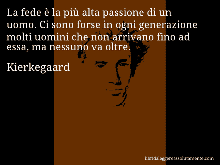 Aforisma di Kierkegaard : La fede è la più alta passione di un uomo. Ci sono forse in ogni generazione molti uomini che non arrivano fino ad essa, ma nessuno va oltre.