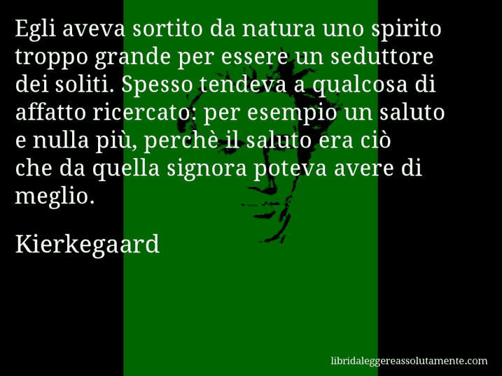 Aforisma di Kierkegaard : Egli aveva sortito da natura uno spirito troppo grande per essere un seduttore dei soliti. Spesso tendeva a qualcosa di affatto ricercato: per esempio un saluto e nulla più, perchè il saluto era ciò che da quella signora poteva avere di meglio.