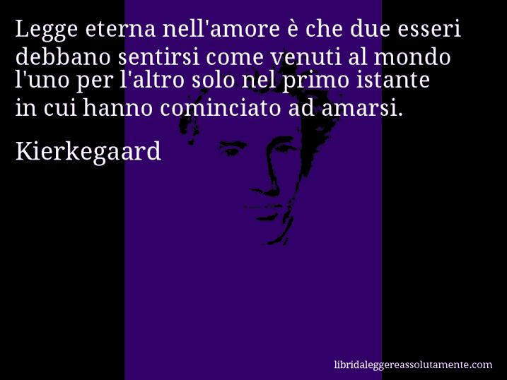 Aforisma di Kierkegaard : Legge eterna nell'amore è che due esseri debbano sentirsi come venuti al mondo l'uno per l'altro solo nel primo istante in cui hanno cominciato ad amarsi.