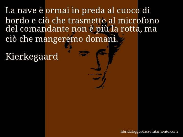 Aforisma di Kierkegaard : La nave è ormai in preda al cuoco di bordo e ciò che trasmette al microfono del comandante non è più la rotta, ma ciò che mangeremo domani.