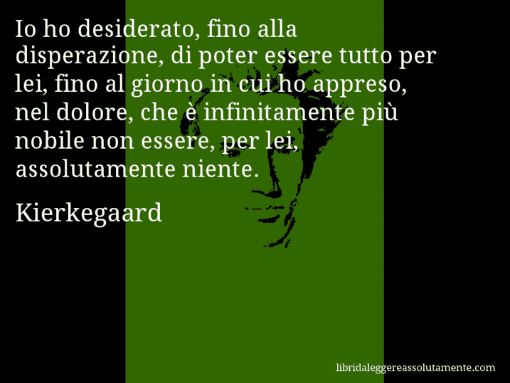 Aforisma di Kierkegaard : Io ho desiderato, fino alla disperazione, di poter essere tutto per lei, fino al giorno in cui ho appreso, nel dolore, che è infinitamente più nobile non essere, per lei, assolutamente niente.