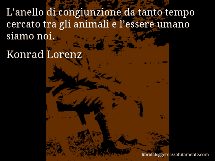 Aforisma di Konrad Lorenz : L’anello di congiunzione da tanto tempo cercato tra gli animali e l’essere umano siamo noi.