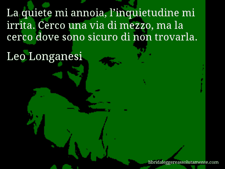 Aforisma di Leo Longanesi : La quiete mi annoia, l’inquietudine mi irrita. Cerco una via di mezzo, ma la cerco dove sono sicuro di non trovarla.