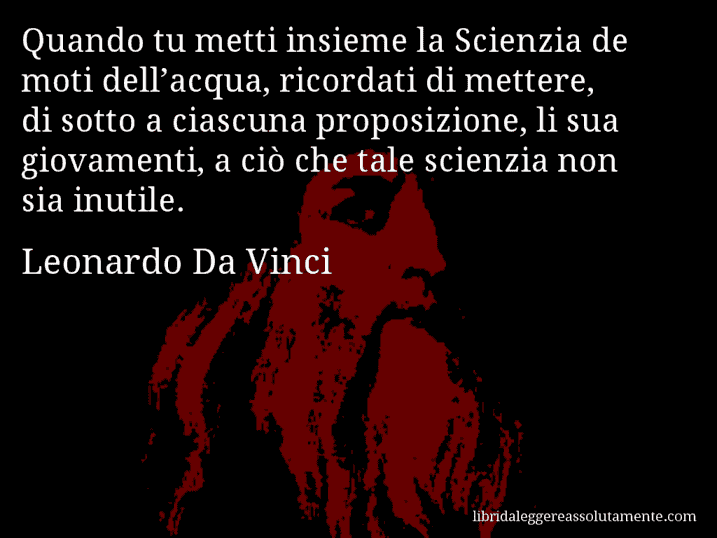 Aforisma di Leonardo Da Vinci : Quando tu metti insieme la Scienzia de moti dell’acqua, ricordati di mettere, di sotto a ciascuna proposizione, li sua giovamenti, a ciò che tale scienzia non sia inutile.