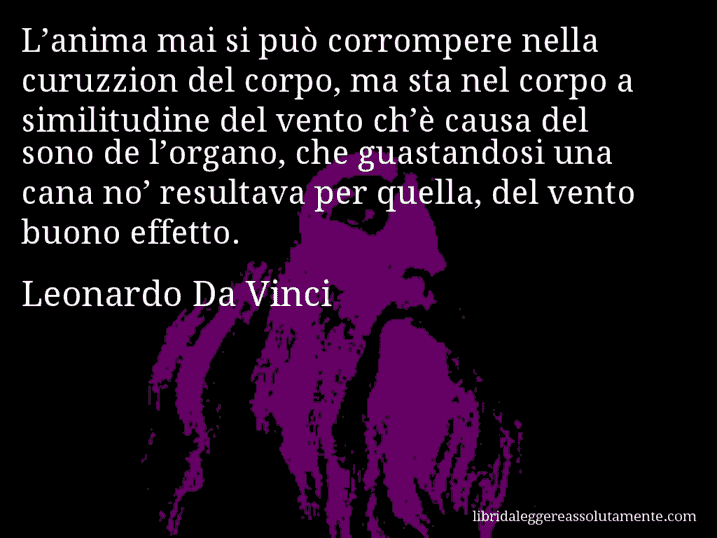 Aforisma di Leonardo Da Vinci : L’anima mai si può corrompere nella curuzzion del corpo, ma sta nel corpo a similitudine del vento ch’è causa del sono de l’organo, che guastandosi una cana no’ resultava per quella, del vento buono effetto.