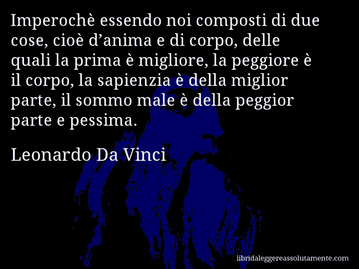 Aforisma di Leonardo Da Vinci : Imperochè essendo noi composti di due cose, cioè d’anima e di corpo, delle quali la prima è migliore, la peggiore è il corpo, la sapienzia è della miglior parte, il sommo male è della peggior parte e pessima.