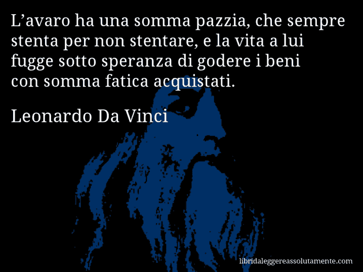 Aforisma di Leonardo Da Vinci : L’avaro ha una somma pazzia, che sempre stenta per non stentare, e la vita a lui fugge sotto speranza di godere i beni con somma fatica acquistati.