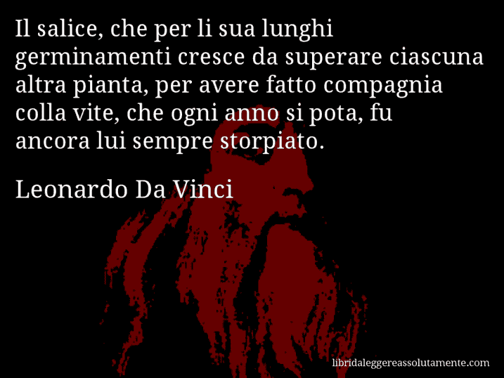 Aforisma di Leonardo Da Vinci : Il salice, che per li sua lunghi germinamenti cresce da superare ciascuna altra pianta, per avere fatto compagnia colla vite, che ogni anno si pota, fu ancora lui sempre storpiato.