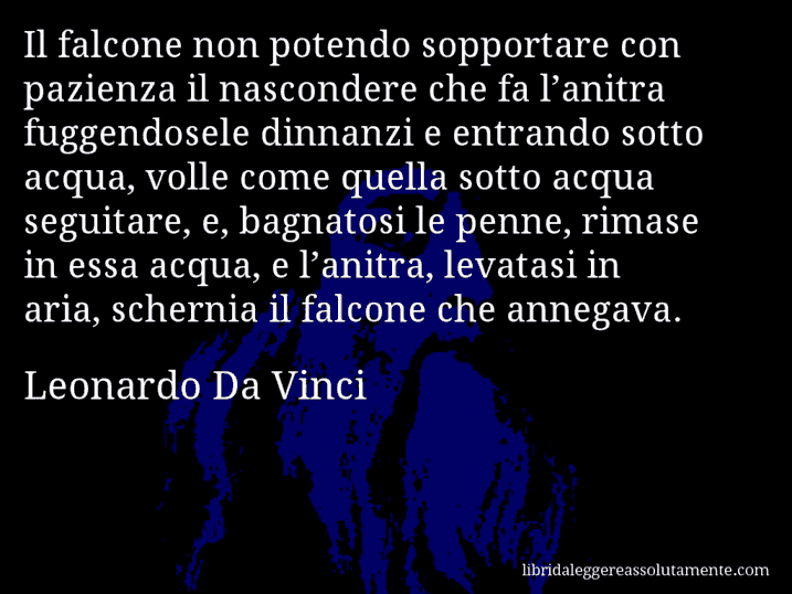 Aforisma di Leonardo Da Vinci : Il falcone non potendo sopportare con pazienza il nascondere che fa l’anitra fuggendosele dinnanzi e entrando sotto acqua, volle come quella sotto acqua seguitare, e, bagnatosi le penne, rimase in essa acqua, e l’anitra, levatasi in aria, schernia il falcone che annegava.