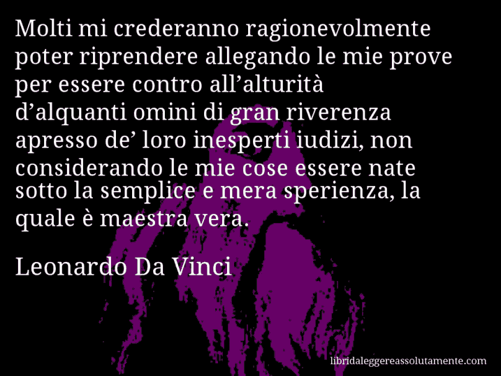 Aforisma di Leonardo Da Vinci : Molti mi crederanno ragionevolmente poter riprendere allegando le mie prove per essere contro all’alturità d’alquanti omini di gran riverenza apresso de’ loro inesperti iudizi, non considerando le mie cose essere nate sotto la semplice e mera sperienza, la quale è maestra vera.