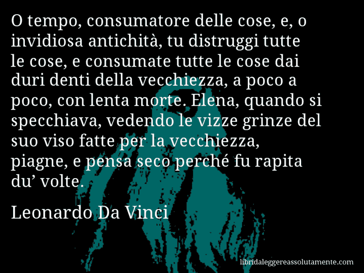 Aforisma di Leonardo Da Vinci : O tempo, consumatore delle cose, e, o invidiosa antichità, tu distruggi tutte le cose, e consumate tutte le cose dai duri denti della vecchiezza, a poco a poco, con lenta morte. Elena, quando si specchiava, vedendo le vizze grinze del suo viso fatte per la vecchiezza, piagne, e pensa seco perché fu rapita du’ volte.