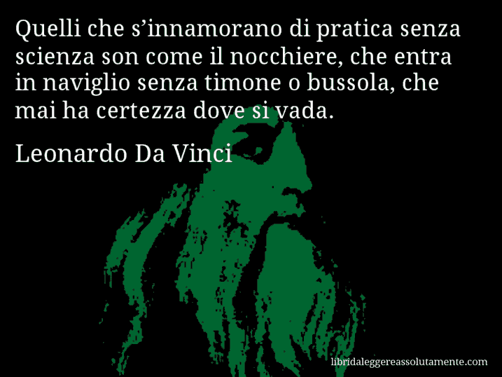 Aforisma di Leonardo Da Vinci : Quelli che s’innamorano di pratica senza scienza son come il nocchiere, che entra in naviglio senza timone o bussola, che mai ha certezza dove si vada.