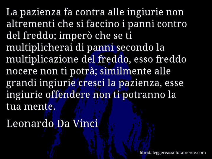 Aforisma di Leonardo Da Vinci : La pazienza fa contra alle ingiurie non altrementi che si faccino i panni contro del freddo; imperò che se ti multiplicherai di panni secondo la multiplicazione del freddo, esso freddo nocere non ti potrà; similmente alle grandi ingiurie cresci la pazienza, esse ingiurie offendere non ti potranno la tua mente.