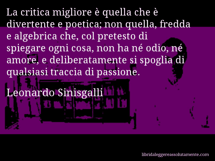 Aforisma di Leonardo Sinisgalli : La critica migliore è quella che è divertente e poetica; non quella, fredda e algebrica che, col pretesto di spiegare ogni cosa, non ha né odio, né amore, e deliberatamente si spoglia di qualsiasi traccia di passione.