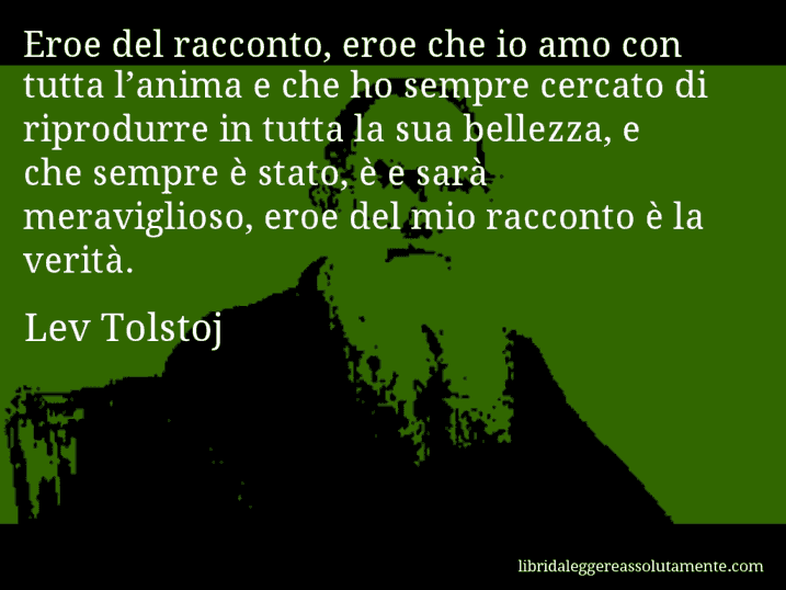 Aforisma di Lev Tolstoj : Eroe del racconto, eroe che io amo con tutta l’anima e che ho sempre cercato di riprodurre in tutta la sua bellezza, e che sempre è stato, è e sarà meraviglioso, eroe del mio racconto è la verità.