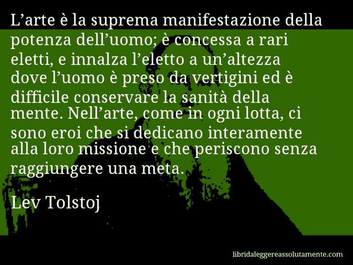 Aforisma di Lev Tolstoj : L’arte è la suprema manifestazione della potenza dell’uomo; è concessa a rari eletti, e innalza l’eletto a un’altezza dove l’uomo è preso da vertigini ed è difficile conservare la sanità della mente. Nell’arte, come in ogni lotta, ci sono eroi che si dedicano interamente alla loro missione e che periscono senza raggiungere una meta.