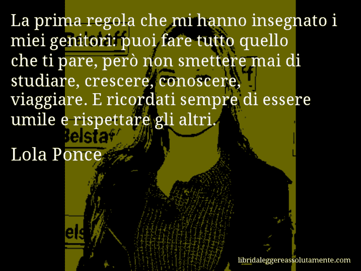 Aforisma di Lola Ponce : La prima regola che mi hanno insegnato i miei genitori: puoi fare tutto quello che ti pare, però non smettere mai di studiare, crescere, conoscere, viaggiare. E ricordati sempre di essere umile e rispettare gli altri.