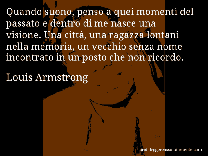 Aforisma di Louis Armstrong : Quando suono, penso a quei momenti del passato e dentro di me nasce una visione. Una città, una ragazza lontani nella memoria, un vecchio senza nome incontrato in un posto che non ricordo.