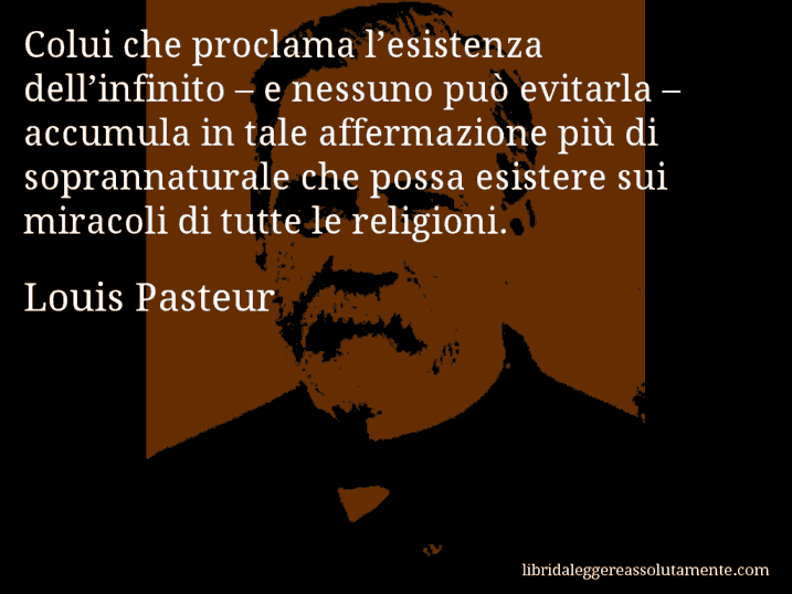 Aforisma di Louis Pasteur : Colui che proclama l’esistenza dell’infinito – e nessuno può evitarla – accumula in tale affermazione più di soprannaturale che possa esistere sui miracoli di tutte le religioni.