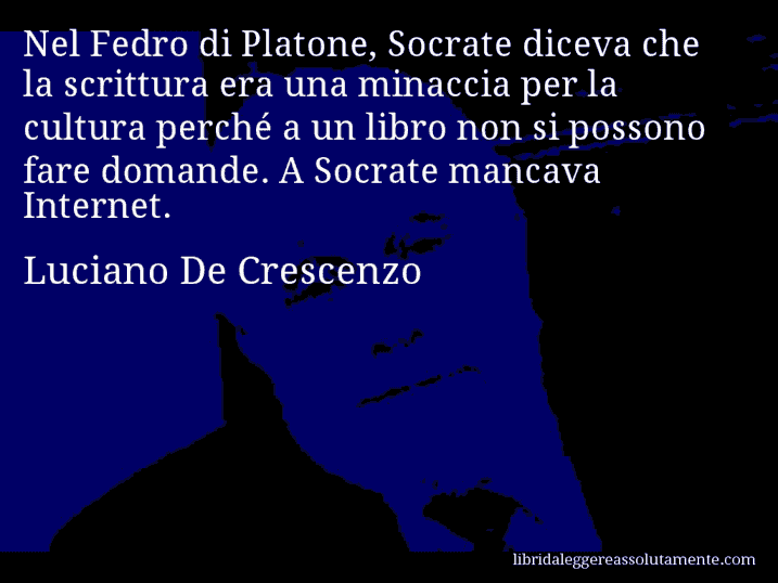 Aforisma di Luciano De Crescenzo : Nel Fedro di Platone, Socrate diceva che la scrittura era una minaccia per la cultura perché a un libro non si possono fare domande. A Socrate mancava Internet.