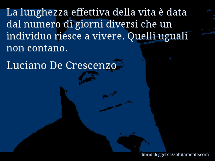 Aforisma di Luciano De Crescenzo : La lunghezza effettiva della vita è data dal numero di giorni diversi che un individuo riesce a vivere. Quelli uguali non contano.