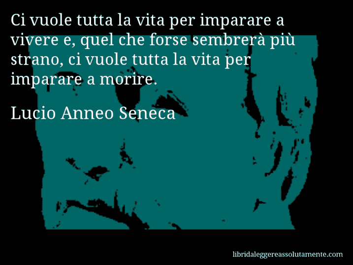 Aforisma di Lucio Anneo Seneca : Ci vuole tutta la vita per imparare a vivere e, quel che forse sembrerà più strano, ci vuole tutta la vita per imparare a morire.