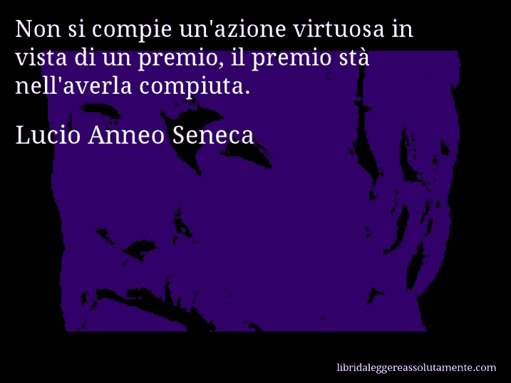 Aforisma di Lucio Anneo Seneca : Non si compie un'azione virtuosa in vista di un premio, il premio stà nell'averla compiuta.