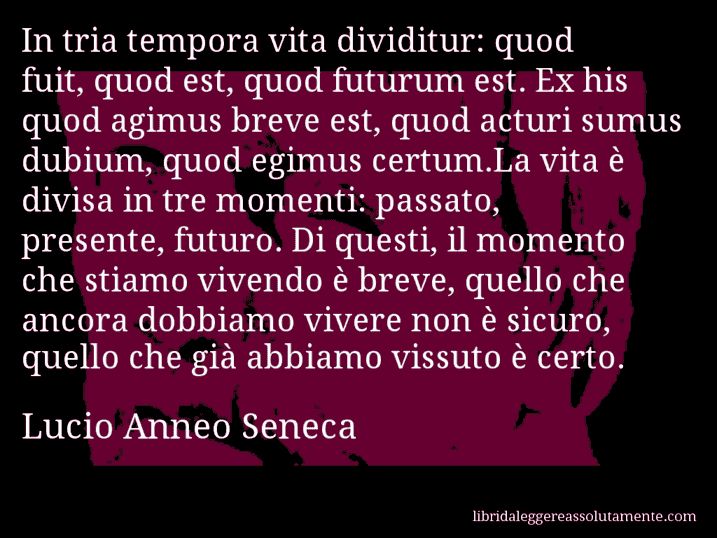 Aforisma di Lucio Anneo Seneca : In tria tempora vita dividitur: quod fuit, quod est, quod futurum est. Ex his quod agimus breve est, quod acturi sumus dubium, quod egimus certum.La vita è divisa in tre momenti: passato, presente, futuro. Di questi, il momento che stiamo vivendo è breve, quello che ancora dobbiamo vivere non è sicuro, quello che già abbiamo vissuto è certo.