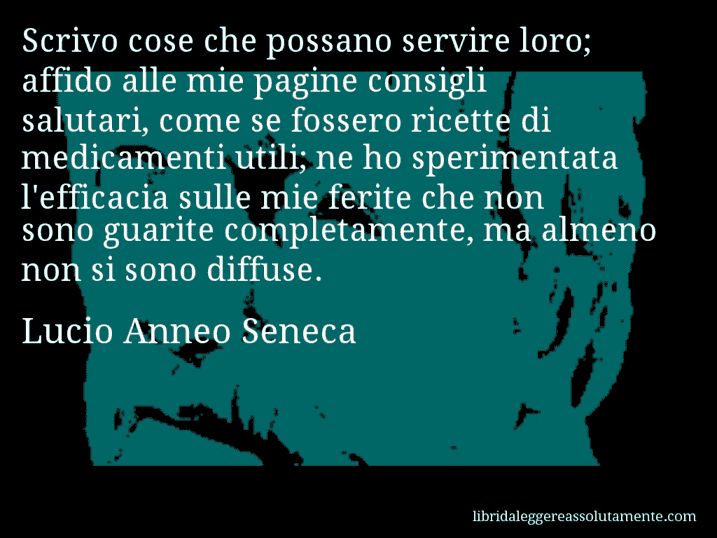 Aforisma di Lucio Anneo Seneca : Scrivo cose che possano servire loro; affido alle mie pagine consigli salutari, come se fossero ricette di medicamenti utili; ne ho sperimentata l'efficacia sulle mie ferite che non sono guarite completamente, ma almeno non si sono diffuse.