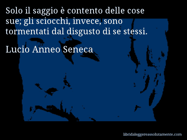 Aforisma di Lucio Anneo Seneca : Solo il saggio è contento delle cose sue; gli sciocchi, invece, sono tormentati dal disgusto di se stessi.