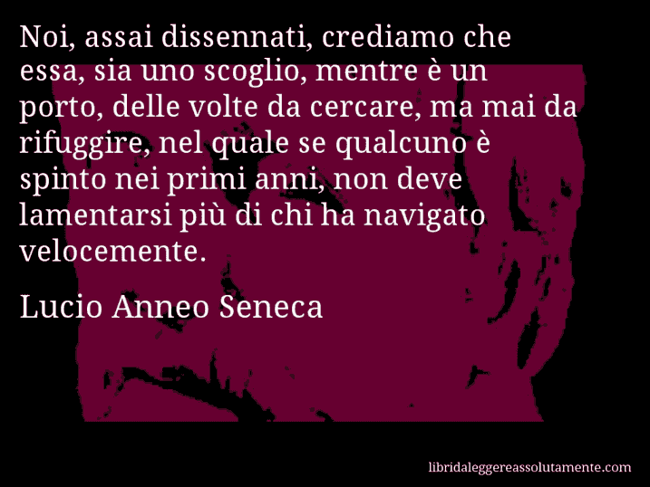 Aforisma di Lucio Anneo Seneca : Noi, assai dissennati, crediamo che essa, sia uno scoglio, mentre è un porto, delle volte da cercare, ma mai da rifuggire, nel quale se qualcuno è spinto nei primi anni, non deve lamentarsi più di chi ha navigato velocemente.