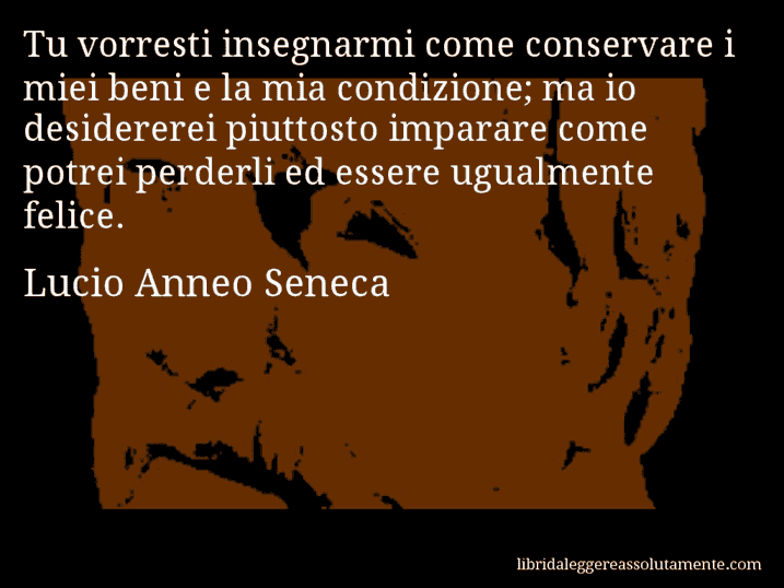 Aforisma di Lucio Anneo Seneca : Tu vorresti insegnarmi come conservare i miei beni e la mia condizione; ma io desidererei piuttosto imparare come potrei perderli ed essere ugualmente felice.