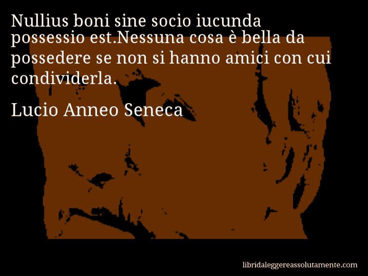 Aforisma di Lucio Anneo Seneca : Nullius boni sine socio iucunda possessio est.Nessuna cosa è bella da possedere se non si hanno amici con cui condividerla.