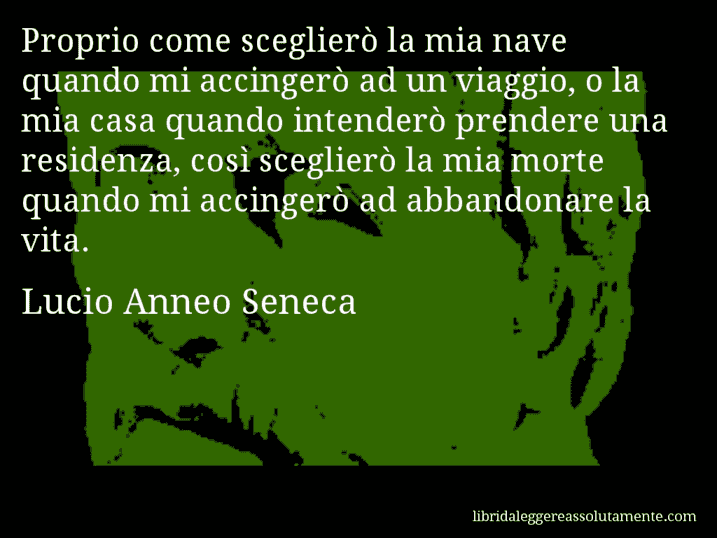 Aforisma di Lucio Anneo Seneca : Proprio come sceglierò la mia nave quando mi accingerò ad un viaggio, o la mia casa quando intenderò prendere una residenza, così sceglierò la mia morte quando mi accingerò ad abbandonare la vita.