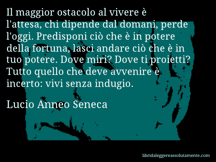 Aforisma di Lucio Anneo Seneca : Il maggior ostacolo al vivere è l'attesa, chi dipende dal domani, perde l'oggi. Predisponi ciò che è in potere della fortuna, lasci andare ciò che è in tuo potere. Dove miri? Dove ti proietti? Tutto quello che deve avvenire è incerto: vivi senza indugio.