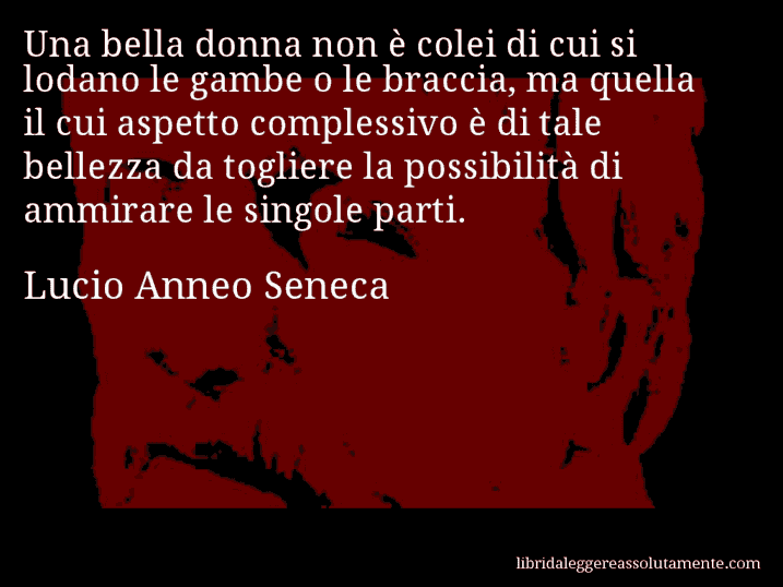 Aforisma di Lucio Anneo Seneca : Una bella donna non è colei di cui si lodano le gambe o le braccia, ma quella il cui aspetto complessivo è di tale bellezza da togliere la possibilità di ammirare le singole parti.